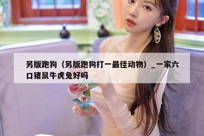 另版跑狗（另版跑狗打一最佳动物）_一家六口猪鼠牛虎兔好吗